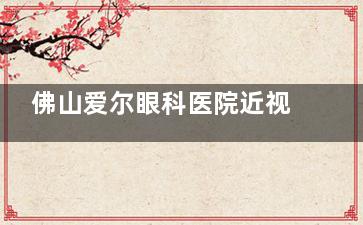 佛山爱尔眼科医院近视矫正好不好？专科实力强|多种手术可选|收费亲民8800+患者推荐！